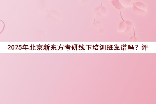 2025年北京新东方考研线下培训班靠谱吗？评价一览表