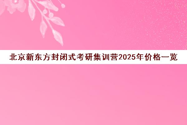 北京新东方封闭式考研集训营2025年价格一览表怎么样？
