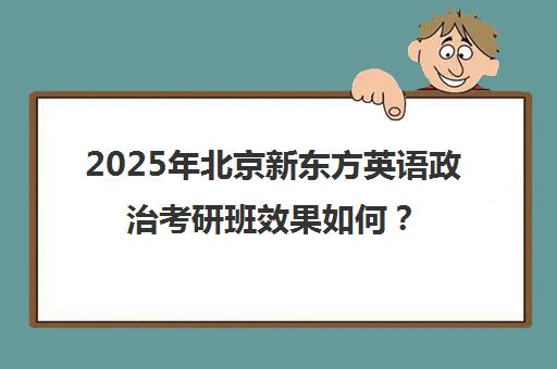 2025年北京新东方英语政治考研班效果如何？靠谱吗？