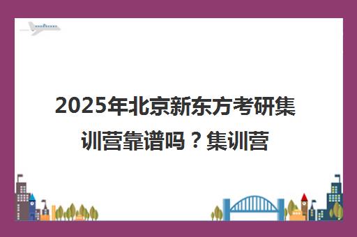 2025年北京新东方考研集训营靠谱吗？集训营地点一览表