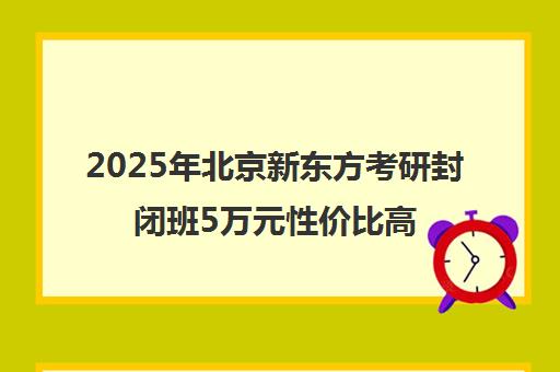 2025年北京新东方考研封闭班5万元性价比高吗？