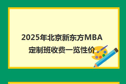 2025年北京新东方mba定制班收费一览性价比如何? 2025年北京新东方mba定制班收费一览性价比如何?